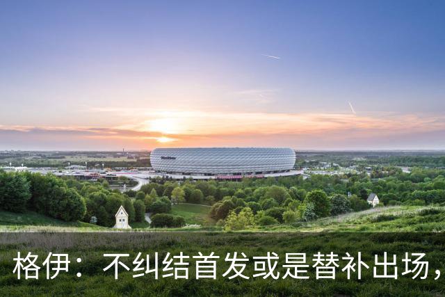 格伊：不纠结首发或是替补出场，巴拿马绝非鱼腩必须认真对待